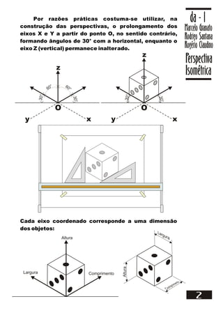 Por razões práticas costuma-se utilizar, na
construção das perspectivas, o prolongamento dos
eixos X e Y a partir do ponto O, no sentido contrário,
formando ângulos de 30° com a horizontal, enquanto o
eixo Z (vertical) permanece inalterado.
Marcelo Granato
Rodrigo Santana
Rogério Claudino
da - 1
Perspectiva
Isométrica
2
x
y
z
O
60° 60°
3
0
°
3
0
°
x
y
z
O
3
0
°
3
0
°
Cada eixo coordenado corresponde a uma dimensão
dos objetos:
Comprimento
Largura
Altura
Altura
 