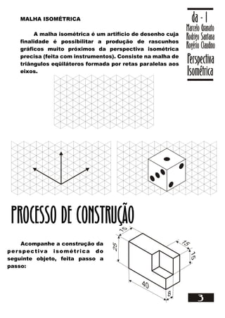 Marcelo Granato
Rodrigo Santana
Rogério Claudino
da - 1
Perspectiva
Isométrica
3
MALHA ISOMÉTRICA
A malha isométrica é um artifício de desenho cuja
finalidade é possibilitar a produção de rascunhos
gráficos muito próximos da perspectiva isométrica
precisa (feita com instrumentos). Consiste na malha de
triângulos eqüiláteros formada por retas paralelas aos
eixos.
Acompanhe a construção da
perspectiva isométrica do
seguinte objeto, feita passo a
passo:
PROCESSO DE CONSTRUÇÃO
 