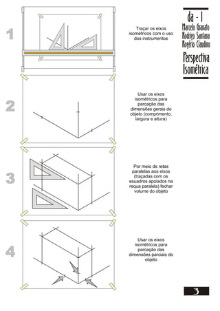 1
1
Traçar os eixos
isométricos com o uso
dos instrumentos
Marcelo Granato
Rodrigo Santana
Rogério Claudino
da - 1
Perspectiva
Isométrica
3
2
2
Usar os eixos
isométricos para
parcação das
dimensões gerais do
objeto (comprimento,
largura e altura)
3
3
Por meio de retas
paralelas aos eixos
(traçadas com os
esuadros apoiados na
requa paralela) fechar
volume do objeto
4
4
Usar os eixos
isométricos para
parcação das
dimensões parciais do
objeto
 