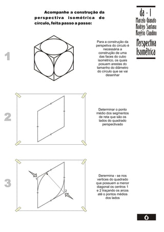1
1
Para a construção da
perspetiva do circulo é
necessária a
construção de uma
das faces do cubo
isométrico, os quais
posuem arestas do
tamanho do diâmetro
do círculo que se vai
desenhar
Marcelo Granato
Rodrigo Santana
Rogério Claudino
da - 1
Perspectiva
Isométrica
6
Acompanhe a construção da
perspectiva isométrica do
círculo, feita passo a passo:
2
2
Determinar o ponto
médio dos segmentos
de reta que são os
lados do quadrado
perspectivado
3
3
Derermina - se nos
vertices do quadrado
que possuem a menor
diagonal os centros 1
e 2 traçando os arcos
até o pontos médios
dos lados
1
2
 