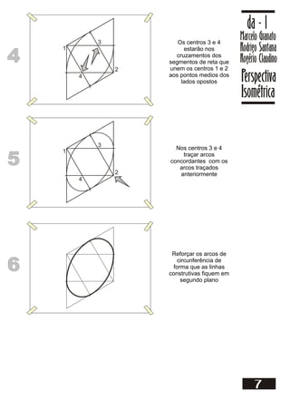 4
4
Os centros 3 e 4
estarão nos
cruzamentos dos
segmentos de reta que
unem os centros 1 e 2
aos pontos medios dos
lados opostos
1
2
3
4
5
5
Nos centros 3 e 4
traçar arcos
concordantes com os
arcos traçados
anteriormente
1
2
3
4
6
6
Reforçar os arcos de
circunferência de
forma que as linhas
construtivas fiquem em
segundo plano
Marcelo Granato
Rodrigo Santana
Rogério Claudino
da - 1
Perspectiva
Isométrica
7
 