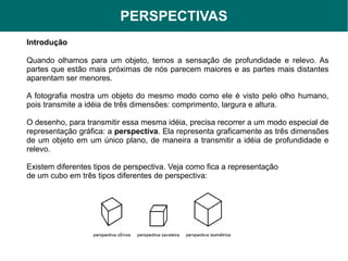 PERSPECTIVAS
Introdução

Quando olhamos para um objeto, temos a sensação de profundidade e relevo. As
partes que estão mais próximas de nós parecem maiores e as partes mais distantes
aparentam ser menores.

A fotografia mostra um objeto do mesmo modo como ele é visto pelo olho humano,
pois transmite a idéia de três dimensões: comprimento, largura e altura.

O desenho, para transmitir essa mesma idéia, precisa recorrer a um modo especial de
representação gráfica: a perspectiva. Ela representa graficamente as três dimensões
de um objeto em um único plano, de maneira a transmitir a idéia de profundidade e
relevo.

Existem diferentes tipos de perspectiva. Veja como fica a representação
de um cubo em três tipos diferentes de perspectiva:
 