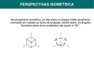 PERSPECTIVAS ISOMÉTRICA
             PERSPECTIVAS


 Na perspectiva isométrica, os três eixos no espaço estão igualmente
inclinados em relação ao plano de projeção, sendo assim, os ângulos
         formados pelos eixos projetados são iguais a 120°.
 