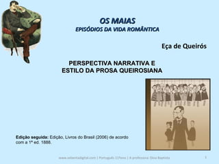 www.sebentadigital.com | Português 11ºano | A professora: Dina Baptista  OS MAIAS EPISÓDIOS DA VIDA ROMÂNTICA Eça de Queirós PERSPECTIVA NARRATIVA E  ESTILO DA PROSA QUEIROSIANA  Edição seguida:  Edição, Livros do Brasil (2006) de acordo com a 1ª ed. 1888.  