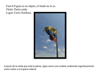 Foto:9.Figura es un objeto, el fondo no lo es.
Título: Patria raída.
Lugar: Cerro Nutibara.
A pesar de lo raída que está la patria, sigue como una unidad, ondeando orgullosamente
entre nubes y el espacio sideral.
 