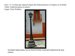 Foto:: 11. La línea que separa la figura del fondo pertenece a la figura, no al fondo.
Título: Tradición paisa en colores.
Lugar: Cerro Nutibara.
Un balcón típico paisa, con un farol al frente, escenario tradicional de esta
cultura.
 