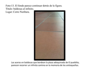 Foto:13. El fondo parece continuar detrás de la figura.
Título: baldosas al infinito.
Lugar: Cerro Nutibara.
Las aceras en baldosas que bordean la plaza adoquinada de El pueblito,
parecen recorrer un infinito camino en la memoria de los antioqueños.
 