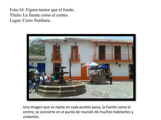 Foto:16. Figura menor que el fondo.
Título: La fuente como el centro.
Lugar: Cerro Nutibara.
Una imagen que se repite en cada pueblo paisa, la fuente como el
centro, se convierte en el punto de reunión de muchos habitantes y
visitantes.
 