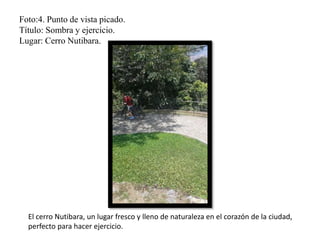 Foto:4. Punto de vista picado.
Título: Sombra y ejercicio.
Lugar: Cerro Nutibara.
El cerro Nutibara, un lugar fresco y lleno de naturaleza en el corazón de la ciudad,
perfecto para hacer ejercicio.
 