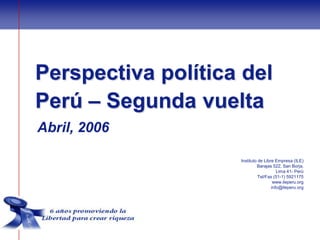 Perspectiva política del
Perú – Segunda vuelta
Abril, 2006

                    Instituto de Libre Empresa (ILE)
                             Barajas 522, San Borja,
                                        Lima 41- Perú
                              Tel/Fax (51-1) 5921175
                                      www.ileperu.org
                                     info@ileperu.org
 