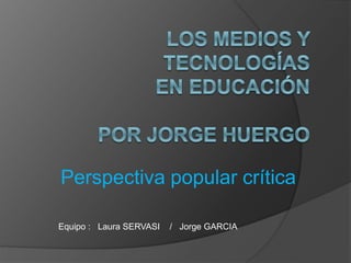 Perspectiva popular crítica 
Equipo : Laura SERVASI / Jorge GARCIA 
 
