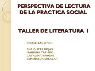 PERSPECTIVA DE LECTURA
 DE LA PRACTICA SOCIAL


TALLER DE LITERATURA I

  PRESENTADO POR:

  ENRIQUETA ROJAS
  MARIANA TAPIERO
  CATALINA VARGAS
  ESMERALDA SALAZAR
 