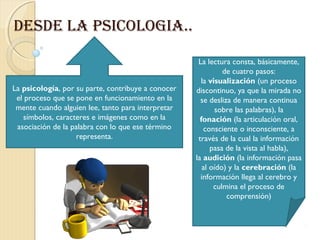 DESDE LA PSICOLOGIA..

                                                     La lectura consta, básicamente,
                                                              de cuatro pasos:
                                                      la visualización (un proceso
La psicología, por su parte, contribuye a conocer   discontinuo, ya que la mirada no
 el proceso que se pone en funcionamiento en la       se desliza de manera continua
 mente cuando alguien lee, tanto para interpretar          sobre las palabras), la
   símbolos, caracteres e imágenes como en la         fonación (la articulación oral,
 asociación de la palabra con lo que ese término       consciente o inconsciente, a
                   representa.                       través de la cual la información
                                                          pasa de la vista al habla),
                                                    la audición (la información pasa
                                                       al oído) y la cerebración (la
                                                      información llega al cerebro y
                                                           culmina el proceso de
                                                               comprensión)
 