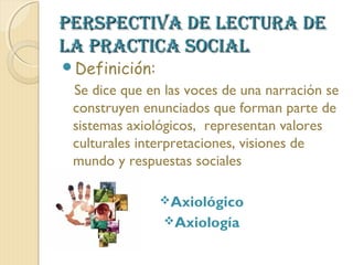 PERSPECTIVA DE LECTURA DE
LA PRACTICA SOCIAL
Definición:
 Se dice que en las voces de una narración se
 construyen enunciados que forman parte de
 sistemas axiológicos, representan valores
 culturales interpretaciones, visiones de
 mundo y respuestas sociales

               Axiológico
                Axiología
 