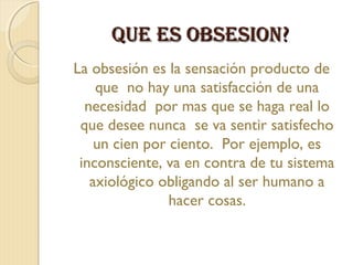 QUE ES OBSESIOn?
La obsesión es la sensación producto de
    que no hay una satisfacción de una
  necesidad por mas que se haga real lo
 que desee nunca se va sentir satisfecho
    un cien por ciento. Por ejemplo, es
 inconsciente, va en contra de tu sistema
   axiológico obligando al ser humano a
                hacer cosas.
 