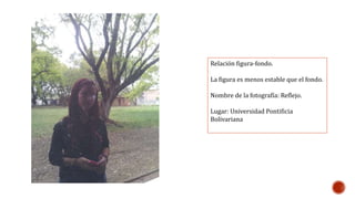 Relación figura-fondo. 
La figura es menos estable que el fondo. 
Nombre de la fotografía: Reflejo. 
Lugar: Universidad Pontificia 
Bolivariana 
 