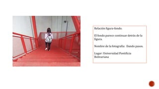 Relación figura-fondo. 
El fondo parece continuar detrás de la 
figura. 
Nombre de la fotografía: Dando pasos. 
Lugar: Universidad Pontificia 
Bolivariana 
 