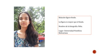 Relación figura-fondo. 
La figura es mayor que el fondo. 
Nombre de la fotografía: Niña. 
Lugar: Universidad Pontificia 
Bolivariana 
 