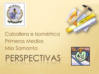 Caballera e Isométrica
Primeros Medios
Miss Samanta

PERSPECTIVAS
 