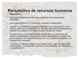 Perspectiva de recursos humanos
•   Supuestos:
•   Las organizaciones existen para satisfacer las necesidades
    humanas.
•   Las organizaciones y la gente se necesitan mutuamente.
•
•   Cuando hay desajustes entre el individuo y la organización, uno o
    ambos sufren las consecuencias: los individuos serán explotados o
    tratarán de explotar a la organización, o a las dos cosas.
•   Cuando hay un buen ajuste entre el individuo y la organización
    ambos se benefician: la gente encuentra significado y satisfacción
    en su trabajo y las organizaciones a su vez, obtienen el talento y la
    energía que requieren.
•    Cuando un individuo llega a una organización, trae consigo otras
    necesidades ( Fisiológicas, sociales, de autoestima, de superación
    y actualización).
 