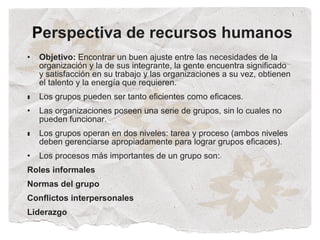 Perspectiva de recursos humanos
•   Objetivo: Encontrar un buen ajuste entre las necesidades de la
    organización y la de sus integrante, la gente encuentra significado
    y satisfacción en su trabajo y las organizaciones a su vez, obtienen
    el talento y la energía que requieren.
•
•   Los grupos pueden ser tanto eficientes como eficaces.
•   Las organizaciones poseen una serie de grupos, sin lo cuales no
    pueden funcionar.
•
•   Los grupos operan en dos niveles: tarea y proceso (ambos niveles
    deben gerenciarse apropiadamente para lograr grupos eficaces).
•   Los procesos más importantes de un grupo son:
Roles informales
Normas del grupo
Conflictos interpersonales
Liderazgo
 
