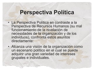 Perspectiva Política
• La Perspectiva Política en contraste a la
  Perspectiva de Recursos Humanos (su mal
  funcionamiento de la nivelación de
  necesidades de la organización y de los
  individuos), confronta estos asuntos
  directamente:
• Alcanza una visión de la organización como
  un escenario político en el cual se puede
  adquirir una gran variedad de intereses
  grupales e individuales.
 