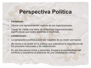 Perspectiva Política
•   Fortalezas:
•   Ofrece una representación realista de las organizaciones.
•   Capaz de captar una serie de dinámicas organizacionales
    significativas que están ausentes o implícitas.
•   Limitaciones:
•   La perspectiva política puede ser culpable de su visión parroquial:
•   Se centra a tal grado en la política que subestima la importancia de
    los procesos racionales y de colaboración.
•   Es con frecuencia cínica y pesimista. Exagera la inevitabilidad del
    conflicto y subestima el potencial de una colaboración eficaz.
 