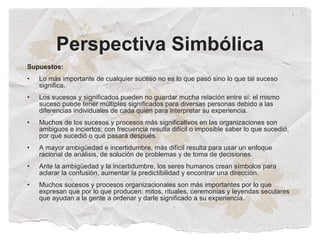 Perspectiva Simbólica
Supuestos:
•   Lo más importante de cualquier suceso no es lo que pasó sino lo que tal suceso
    significa.
•   Los sucesos y significados pueden no guardar mucha relación entre sí: el mismo
    suceso puede tener múltiples significados para diversas personas debido a las
    diferencias individuales de cada quien para interpretar su experiencia.
•   Muchos de los sucesos y procesos más significativos en las organizaciones son
    ambiguos e inciertos; con frecuencia resulta difícil o imposible saber lo que sucedió,
    por qué sucedió o qué pasará después.
•   A mayor ambigüedad e incertidumbre, más difícil resulta para usar un enfoque
    racional de análisis, de solución de problemas y de toma de decisiones.
•   Ante la ambigüedad y la incertidumbre, los seres humanos crean símbolos para
    aclarar la confusión, aumentar la predictibilidad y encontrar una dirección.
•   Muchos sucesos y procesos organizacionales son más importantes por lo que
    expresan que por lo que producen: mitos, rituales, ceremonias y leyendas seculares
    que ayudan a la gente a ordenar y darle significado a su experiencia.
 