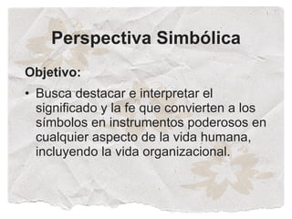 Perspectiva Simbólica
Objetivo:
• Busca destacar e interpretar el
  significado y la fe que convierten a los
  símbolos en instrumentos poderosos en
  cualquier aspecto de la vida humana,
  incluyendo la vida organizacional.
 