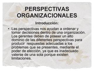 PERSPECTIVAS
     ORGANIZACIONALES
                Introducción:
• Las perspectivas nos ayudan a ordenar y
  tomar decisiones dentro de una organización.
  Los gerentes deben de poseer un alto
  dominio de las diferentes perspectivas para
  producir respuestas adecuadas a los
  problemas que se presentes, mediante el
  poder de elección, ya que es inadecuado
  valerse de una sola porque existen
  limitaciones.
 