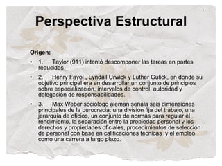 Perspectiva Estructural

Origen:
•   1.   Taylor (911) intentó descomponer las tareas en partes
    reducidas
•   2.    Henry Fayol , Lyndall Urwick y Luther Gulick, en donde su
    objetivo principal era en desarrollar un conjunto de principios
    sobre especialización, intervalos de control, autoridad y
    delegación de responsabilidades.
•   3.    Max Weber sociólogo aleman señala seis dimensiones
    principales de la burocracia: una división fija del trabajo, una
    jerarquía de oficios, un conjunto de normas para regular el
    rendimiento, la separación entre la propiedad personal y los
    derechos y propiedades oficiales, procedimientos de selección
    de personal con base en calificaciones técnicas y el empleo
    como una carrera a largo plazo.
 