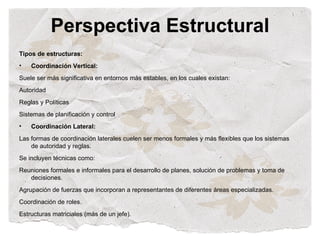 Perspectiva Estructural
Tipos de estructuras:
•   Coordinación Vertical:
Suele ser más significativa en entornos más estables, en los cuales existan:
Autoridad
Reglas y Políticas
Sistemas de planificación y control
•   Coordinación Lateral:
Las formas de coordinación laterales cuelen ser menos formales y más flexibles que los sistemas
    de autoridad y reglas.
Se incluyen técnicas como:
Reuniones formales e informales para el desarrollo de planes, solución de problemas y toma de
   decisiones.
Agrupación de fuerzas que incorporan a representantes de diferentes áreas especializadas.
Coordinación de roles.
Estructuras matriciales (más de un jefe).
 
