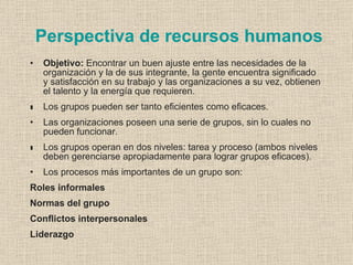 Perspectiva de recursos humanos
•   Objetivo: Encontrar un buen ajuste entre las necesidades de la
    organización y la de sus integrante, la gente encuentra significado
    y satisfacción en su trabajo y las organizaciones a su vez, obtienen
    el talento y la energía que requieren.
•
•   Los grupos pueden ser tanto eficientes como eficaces.
•   Las organizaciones poseen una serie de grupos, sin lo cuales no
    pueden funcionar.
•
•   Los grupos operan en dos niveles: tarea y proceso (ambos niveles
    deben gerenciarse apropiadamente para lograr grupos eficaces).
•   Los procesos más importantes de un grupo son:
Roles informales
Normas del grupo
Conflictos interpersonales
Liderazgo
 