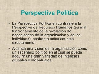 Perspectiva Política
• La Perspectiva Política en contraste a la
  Perspectiva de Recursos Humanos (su mal
  funcionamiento de la nivelación de
  necesidades de la organización y de los
  individuos), confronta estos asuntos
  directamente:
• Alcanza una visión de la organización como
  un escenario político en el cual se puede
  adquirir una gran variedad de intereses
  grupales e individuales.
 