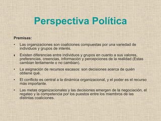 Perspectiva Política
Premisas:
•   Las organizaciones son coaliciones compuestas por una variedad de
    individuos y grupos de interés.
•
•   Existen diferencias entre individuos y grupos en cuanto a sus valores,
    preferencias, creencias, información y percepciones de la realidad (Estas
    cambian lentamente o no cambian).
•   La asignación de recursos escasos: son decisiones acerca de quién
    obtiene qué.
•   El conflicto es central a la dinámica organizacional, y el poder es el recurso
    más importante.
•   Las metas organizacionales y las decisiones emergen de la negociación, el
    regateo y la competencia por los puestos entre los miembros de las
    distintas coaliciones.
 