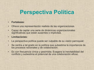 Perspectiva Política
•   Fortalezas:
•   Ofrece una representación realista de las organizaciones.
•   Capaz de captar una serie de dinámicas organizacionales
    significativas que están ausentes o implícitas.
•   Limitaciones:
•   La perspectiva política puede ser culpable de su visión parroquial:
•   Se centra a tal grado en la política que subestima la importancia de
    los procesos racionales y de colaboración.
•   Es con frecuencia cínica y pesimista. Exagera la inevitabilidad del
    conflicto y subestima el potencial de una colaboración eficaz.
 
