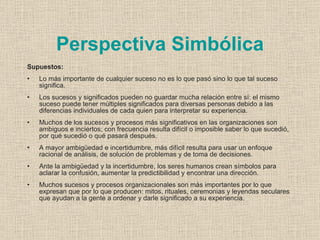 Perspectiva Simbólica
Supuestos:
•   Lo más importante de cualquier suceso no es lo que pasó sino lo que tal suceso
    significa.
•   Los sucesos y significados pueden no guardar mucha relación entre sí: el mismo
    suceso puede tener múltiples significados para diversas personas debido a las
    diferencias individuales de cada quien para interpretar su experiencia.
•   Muchos de los sucesos y procesos más significativos en las organizaciones son
    ambiguos e inciertos; con frecuencia resulta difícil o imposible saber lo que sucedió,
    por qué sucedió o qué pasará después.
•   A mayor ambigüedad e incertidumbre, más difícil resulta para usar un enfoque
    racional de análisis, de solución de problemas y de toma de decisiones.
•   Ante la ambigüedad y la incertidumbre, los seres humanos crean símbolos para
    aclarar la confusión, aumentar la predictibilidad y encontrar una dirección.
•   Muchos sucesos y procesos organizacionales son más importantes por lo que
    expresan que por lo que producen: mitos, rituales, ceremonias y leyendas seculares
    que ayudan a la gente a ordenar y darle significado a su experiencia.
 