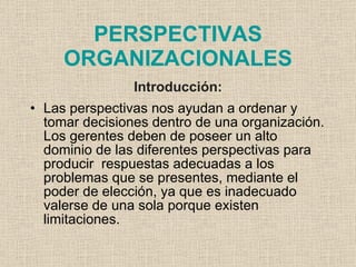 PERSPECTIVAS
     ORGANIZACIONALES
                Introducción:
• Las perspectivas nos ayudan a ordenar y
  tomar decisiones dentro de una organización.
  Los gerentes deben de poseer un alto
  dominio de las diferentes perspectivas para
  producir respuestas adecuadas a los
  problemas que se presentes, mediante el
  poder de elección, ya que es inadecuado
  valerse de una sola porque existen
  limitaciones.
 