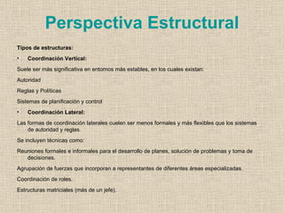 Perspectiva Estructural
Tipos de estructuras:
•   Coordinación Vertical:
Suele ser más significativa en entornos más estables, en los cuales existan:
Autoridad
Reglas y Políticas
Sistemas de planificación y control
•   Coordinación Lateral:
Las formas de coordinación laterales cuelen ser menos formales y más flexibles que los sistemas
    de autoridad y reglas.
Se incluyen técnicas como:
Reuniones formales e informales para el desarrollo de planes, solución de problemas y toma de
   decisiones.
Agrupación de fuerzas que incorporan a representantes de diferentes áreas especializadas.
Coordinación de roles.
Estructuras matriciales (más de un jefe).
 