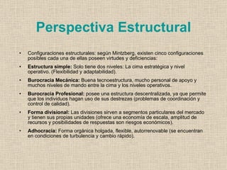 Perspectiva Estructural
•   Configuraciones estructurales: según Mintzberg, existen cinco configuraciones
    posibles cada una de ellas poseen virtudes y deficiencias:
•   Estructura simple: Solo tiene dos niveles: La cima estratégica y nivel
    operativo. (Flexibilidad y adaptabilidad).
•   Burocracia Mecánica: Buena tecnoestructura, mucho personal de apoyo y
    muchos niveles de mando entre la cima y los niveles operativos.
•   Burocracia Profesional: posee una estructura descentralizada, ya que permite
    que los individuos hagan uso de sus destrezas (problemas de coordinación y
    control de calidad).
•   Forma divisional: Las divisiones sirven a segmentos particulares del mercado
    y tienen sus propias unidades (ofrece una economía de escala, amplitud de
    recursos y posibilidades de respuestas son riesgos económicos).
•   Adhocracia: Forma orgánica holgada, flexible, autorrenovable (se encuentran
    en condiciones de turbulencia y cambio rápido).
 