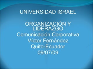 UNIVERSIDAD ISRAEL

  ORGANIZACIÓN Y
     LIDERAZGO
Comunicación Corporativa
   Víctor Fernández
    Quito-Ecuador
       09/07/09
 
