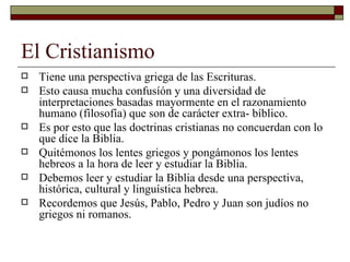El Cristianismo Tiene una perspectiva griega de las Escrituras. Esto causa mucha confusíón y una diversidad de interpretaciones basadas mayormente en el razonamiento humano (filosofía) que son de carácter extra- bíblico. Es por esto que las doctrinas cristianas no concuerdan con lo que dice la Biblia. Quitémonos los lentes griegos y pongámonos los lentes hebreos a la hora de leer y estudiar la Biblia. Debemos leer y estudiar la Biblia desde una perspectiva, histórica, cultural y linguística hebrea. Recordemos que Jesús, Pablo, Pedro y Juan son judíos no griegos ni romanos. 