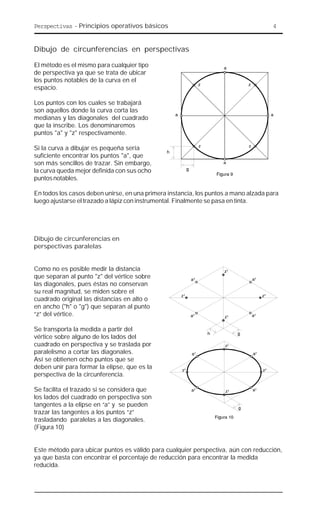 Perspectivas - Principios operativos básicos 4
Dibujo de circunferencias en perspectivas
El método es el mismo para cualquier tipo
de perspectiva ya que se trata de ubicar
los puntos notables de la curva en el
espacio.
Los puntos con los cuales se trabajará
son aquellos donde la curva corta las
medianas y las diagonales del cuadrado
que la inscribe. Los denominaremos
puntos "a" y "z" respectivamente.
Si la curva a dibujar es pequeña sería
suficiente encontrar los puntos "a", que
son más sencillos de trazar. Sin embargo,
la curva queda mejor definida con sus ocho
puntosnotables.
En todos los casos deben unirse, en una primera instancia, los puntos a mano alzada para
luego ajustarse el trazado a lápiz con instrumental. Finalmente se pasa en tinta.
Dibujo de circunferencias en
perspectivas paralelas
Como no es posible medir la distancia
que separan al punto "z" del vértice sobre
las diagonales, pues éstas no conservan
su real magnitud, se miden sobre el
cuadrado original las distancias en alto o
en ancho ("h" o "g") que separan al punto
“z” del vértice.
Se transporta la medida a partir del
vértice sobre alguno de los lados del
cuadrado en perspectiva y se traslada por
paralelismo a cortar las diagonales.
Así se obtienen ocho puntos que se
deben unir para formar la elipse, que es la
perspectiva de la circunferencia.
Se facilita el trazado si se considera que
los lados del cuadrado en perspectiva son
tangentes a la elipse en “a” y se pueden
trazar las tangentes a los puntos “z”
trasladando paralelas a las diagonales.
(Figura 10)
Este método para ubicar puntos es válido para cualquier perspectiva, aún con reducción,
ya que basta con encontrar el porcentaje de reducción para encontrar la medida
reducida.
 