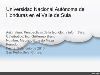 Universidad Nacional Autónoma de
Honduras en el Valle de Sula
Asignatura: Perspectivas de la tecnología informática
Catedrático: Ing. Guillermo Brand
Nombre: Mauricio Ernesto Meza
Periodo: II
Fecha: 5 de junio de 2016
San Pedro Sula, Cortes.
 