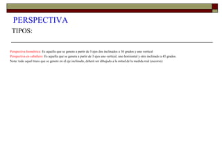 PERSPECTIVA
TIPOS:
Perspectiva Isométrica: Es aquella que se genera a partir de 3 ejes dos inclinados a 30 grados y uno vertical
Perspectiva en caballero: Es aquella que se genera a partir de 3 ejes uno vertical, uno horizontal y otro inclinado a 45 grados.
Nota: todo aquel trazo que se genere en el eje inclinado, deberá ser dibujado a la mitad de la medida real (escorzo)
 
