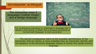 the interpreter as bilingual
The interpreter owes 2
languages (mother tonge)
and a foreign language
-
First consequence linguistics to understand a language that to
speaks it with facility, of follow that a bilingual translating to
his dominant language is more successful.
The second consequence refers to the probable identification of the
interpreter with his clients, is more probable than an interpreter identify with
the speakers of the dominant language instead of clients who speak another
language.
 