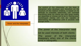 Power and the interpreter
The control of the interpreter on the boss of
interaction who develops and therefore on the
structure of the relation triádica, is based on his
aptitude to translate selectively, can translate
everything what his clients say with great loyalty,
can assemble or choose not to do it. His(her,your)
monolingual clients will not be capable of
determining the difference until it exceeds wide
enough limits
-The power of the interpreter need
not be used interests of both clients
-The power of the interpreter
disappears when one of the clients
turns in bilingually.
 