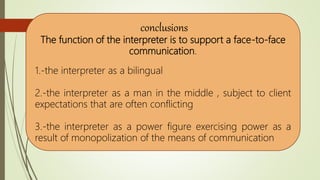 conclusions
The function of the interpreter is to support a face-to-face
communication.
1.-the interpreter as a bilingual
2.-the interpreter as a man in the middle , subject to client
expectations that are often conflicting
3.-the interpreter as a power figure exercising power as a
result of monopolization of the means of communication
 