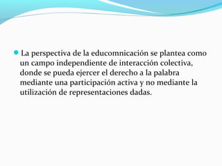 La perspectiva de la educomnicación se plantea como
un campo independiente de interacción colectiva,
donde se pueda ejercer el derecho a la palabra
mediante una participación activa y no mediante la
utilización de representaciones dadas.
 