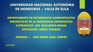 UNIVERSIDAD NACIONAL AUTONOMA
DE HONDURAS – VALLE DE SULA
DEPARTAMENTO DE INFORMATICA ADMINISTRATIVA
PERSPECTIVAS DE LA TECNOLOGIA INFORMATICA
CATEDRATICO: ING. GUILLERMO BRAND
ESTUDIANTE: ANGEL CANALES
PERIODO: 2 SAN PEDRO SULA, CORTES
6/6/2016
 